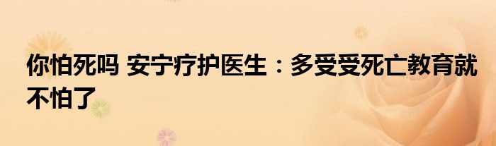 你怕死吗 安宁疗护医生：多受受死亡教育就不怕了