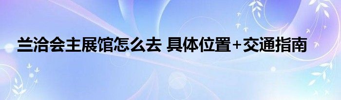 兰洽会主展馆怎么去 具体位置+交通指南