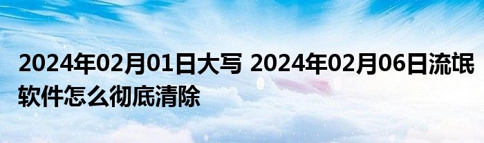 2024年02月01日大写 2024年02月06日流氓软件怎么彻底清除