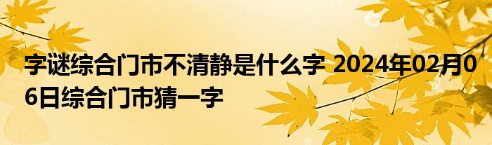 字谜综合门市不清静是什么字 2024年02月06日综合门市猜一字