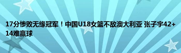 17分惨败无缘冠军！中国U18女篮不敌澳大利亚 张子宇42+14难赢球