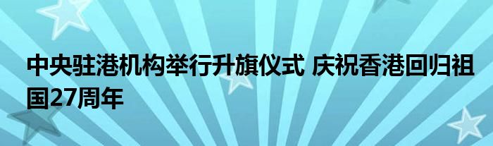 中央驻港机构举行升旗仪式 庆祝香港回归祖国27周年