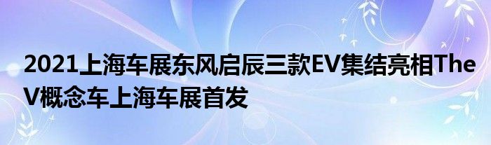 2021上海车展东风启辰三款EV集结亮相TheV概念车上海车展首发