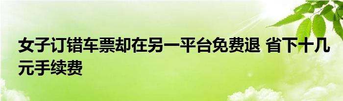 女子订错车票却在另一平台免费退 省下十几元手续费