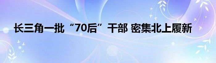 长三角一批“70后”干部 密集北上履新