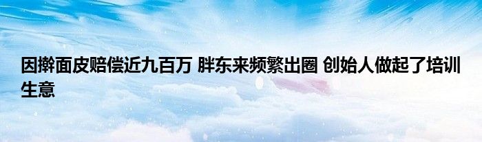 因擀面皮赔偿近九百万 胖东来频繁出圈 创始人做起了培训生意