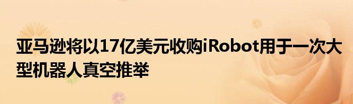 亚马逊将以17亿美元收购iRobot用于一次大型机器人真空推举