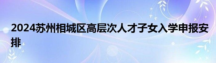 2024苏州相城区高层次人才子女入学申报安排