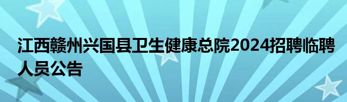 江西赣州兴国县卫生健康总院2024招聘临聘人员公告