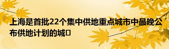 上海是首批22个集中供地重点城市中最晚公布供地计划的城�