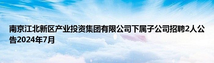 南京江北新区产业投资集团有限公司下属子公司招聘2人公告2024年7月