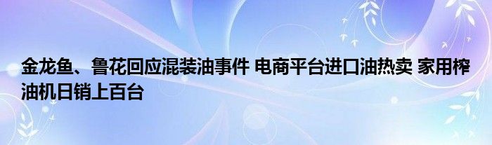 金龙鱼、鲁花回应混装油事件 电商平台进口油热卖 家用榨油机日销上百台