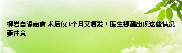 柳岩自曝患病 术后仅3个月又复发！医生提醒出现这些情况要注意