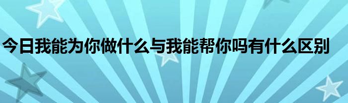 今日我能为你做什么与我能帮你吗有什么区别