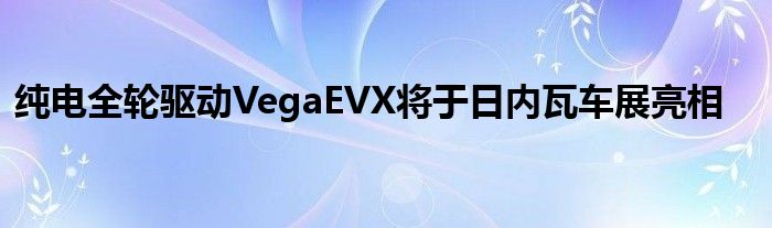 纯电全轮驱动VegaEVX将于日内瓦车展亮相