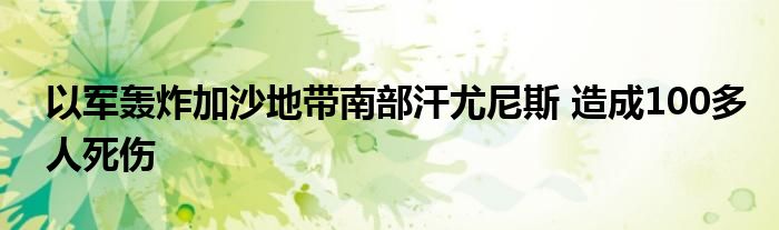 以军轰炸加沙地带南部汗尤尼斯 造成100多人死伤