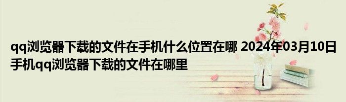 qq浏览器下载的文件在手机什么位置在哪 2024年03月10日手机qq浏览器下载的文件在哪里