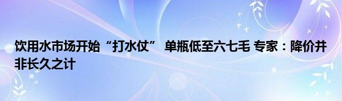 饮用水市场开始“打水仗” 单瓶低至六七毛 专家：降价并非长久之计