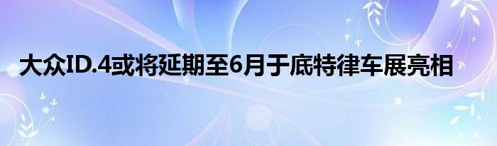 大众ID.4或将延期至6月于底特律车展亮相