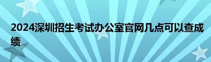 2024深圳招生考试办公室官网几点可以查成绩