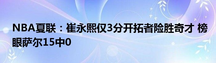 NBA夏联：崔永熙仅3分开拓者险胜奇才 榜眼萨尔15中0