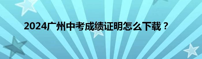 2024广州中考成绩证明怎么下载？