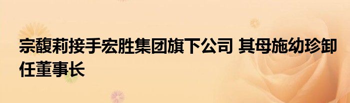 宗馥莉接手宏胜集团旗下公司 其母施幼珍卸任董事长