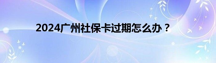 2024广州社保卡过期怎么办？