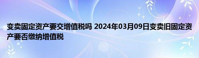 变卖固定资产要交增值税吗 2024年03月09日变卖旧固定资产要否缴纳增值税