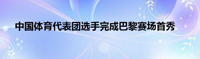 中国体育代表团选手完成巴黎赛场首秀