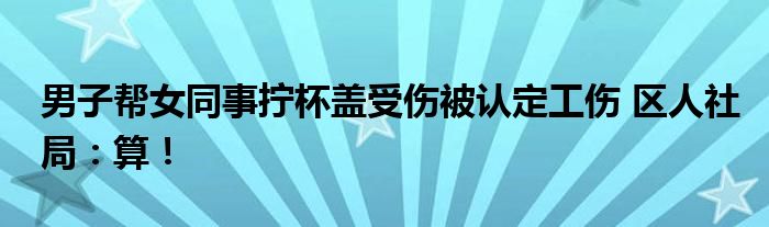 男子帮女同事拧杯盖受伤被认定工伤 区人社局：算！