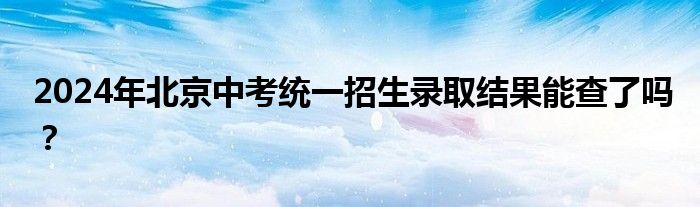 2024年北京中考统一招生录取结果能查了吗？