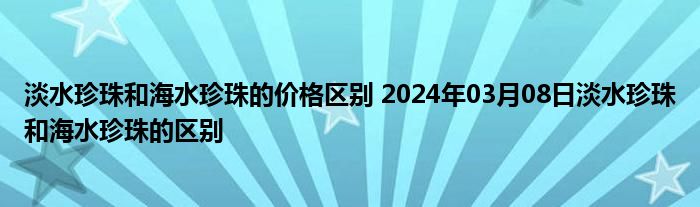 淡水珍珠和海水珍珠的价格区别 2024年03月08日淡水珍珠和海水珍珠的区别