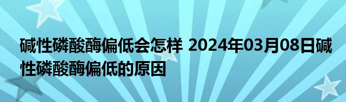 碱性磷酸酶偏低会怎样 2024年03月08日碱性磷酸酶偏低的原因