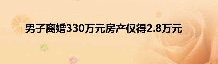 男子离婚330万元房产仅得2.8万元