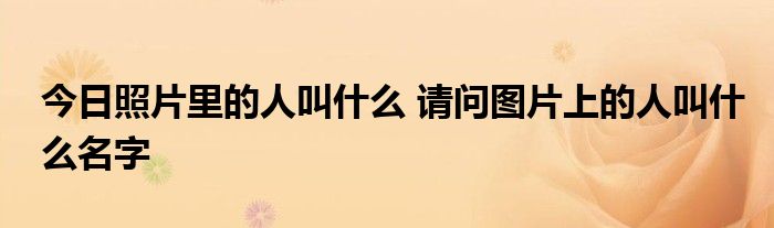 今日照片里的人叫什么 请问图片上的人叫什么名字