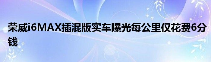 荣威i6MAX插混版实车曝光每公里仅花费6分钱