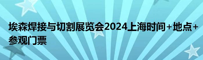 埃森焊接与切割展览会2024上海时间+地点+参观门票