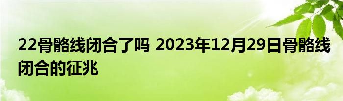 22骨骼线闭合了吗 2023年12月29日骨骼线闭合的征兆