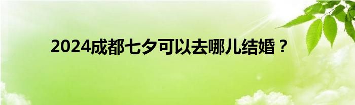 2024成都七夕可以去哪儿结婚？