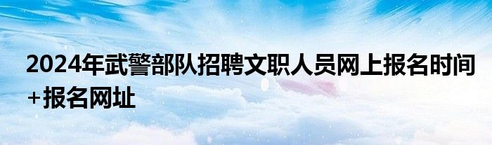 2024年武警部队招聘文职人员网上报名时间+报名网址