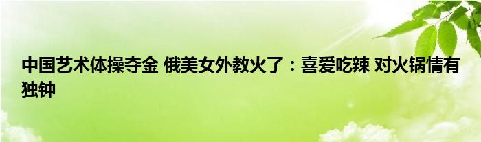 中国艺术体操夺金 俄美女外教火了：喜爱吃辣 对火锅情有独钟