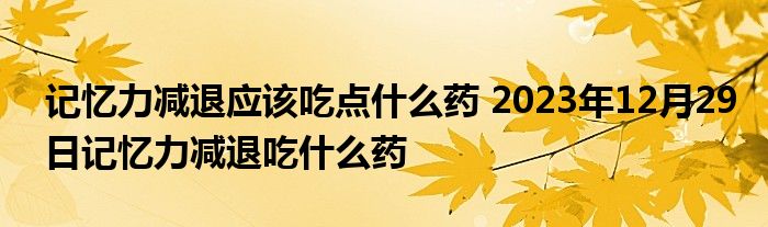 记忆力减退应该吃点什么药 2023年12月29日记忆力减退吃什么药