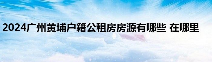 2024广州黄埔户籍公租房房源有哪些 在哪里