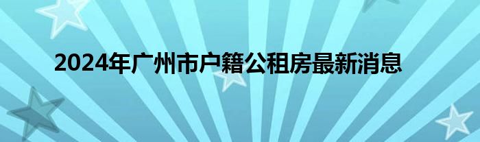 2024年广州市户籍公租房最新消息