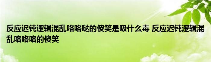 反应迟钝逻辑混乱咯咯哒的傻笑是吸什么毒 反应迟钝逻辑混乱咯咯咯的傻笑