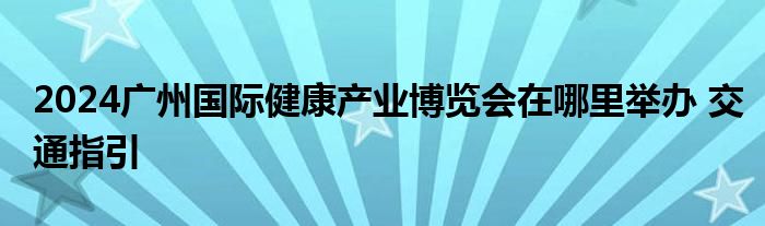 2024广州国际健康产业博览会在哪里举办 交通指引