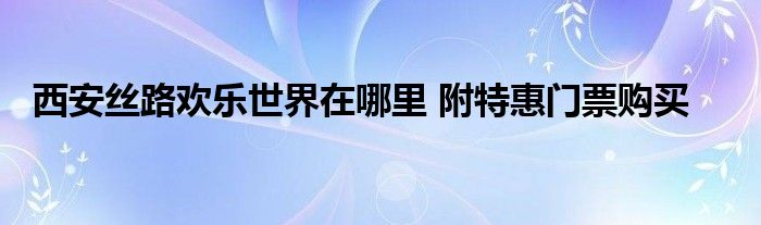 西安丝路欢乐世界在哪里 附特惠门票购买