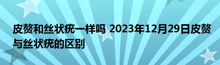 皮赘和丝状疣一样吗 2023年12月29日皮赘与丝状疣的区别