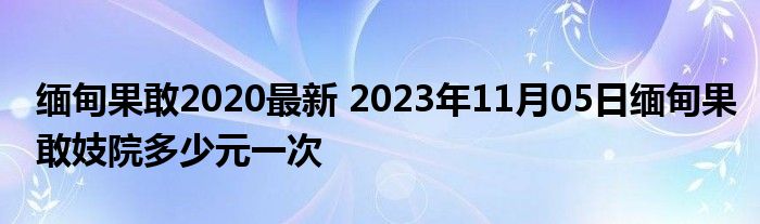 缅甸果敢2020最新 2023年11月05日缅甸果敢妓院多少元一次